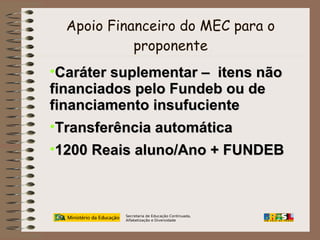 Apoio Financeiro do MEC para o
proponente

•Caráter suplementar – itens não
financiados pelo Fundeb ou de
financiamento insufuciente
•Transferência automática
•1200 Reais aluno/Ano + FUNDEB

Secretaria de Educação Continuada,
Alfabetização e Diversidade

 