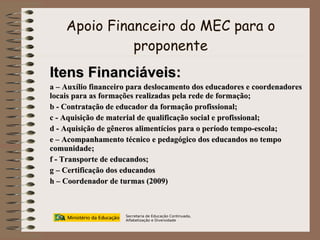 Apoio Financeiro do MEC para o proponente Secretaria de Educação Continuada, Alfabetização e Diversidade Itens Financiáveis: a – Auxílio financeiro para deslocamento dos educadores e coordenadores locais para as formações realizadas pela rede de formação; b - Contratação de educador da formação profissional; c - Aquisição de material de qualificação social e profissional; d - Aquisição de gêneros alimentícios para o período tempo-escola; e – Acompanhamento técnico e pedagógico dos educandos no tempo comunidade; f - Transporte de educandos; g – Certificação dos educandos h – Coordenador de turmas (2009) 