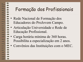 Formação dos Profissionais Rede Nacional de Formação dos Educadores do ProJovem Campo. Articulação Universidade e Rede de Educação Profissional. Carga horária mínima de 360 horas. Possibilita a especialização em 2 anos. Convênios das Instituições com o MEC. 