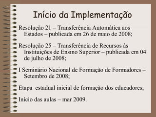 Início da Implementação Resolução 21 – Transferência Automática aos Estados – publicada em 26 de maio de 2008; Resolução 25 – Transferência de Recursos às Instituições de Ensino Superior – publicada em 04 de julho de 2008; I Seminário Nacional de Formação de Formadores – Setembro de 2008; Etapa  estadual inicial de formação dos educadores; Início das aulas – mar 2009. 