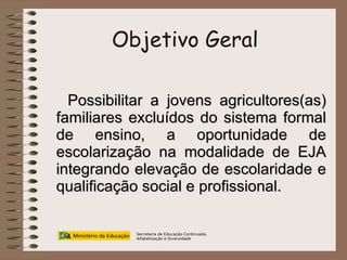Objetivo Geral Possibilitar a jovens agricultores(as) familiares excluídos do sistema formal de ensino, a oportunidade de escolarização na modalidade de EJA integrando elevação de escolaridade e qualificação social e profissional. Secretaria de Educação Continuada, Alfabetização e Diversidade 