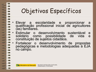 Objetivos Específicos Elevar a escolaridade e proporcionar a qualificação profissional inicial de agricultores (as) familiares. Estimular o desenvolvimento sustentável e solidário como possibilidade de vida e constituição de sujeitos cidadãos. Fortalecer o desenvolvimento de propostas pedagógicas e metodologias adequadas à EJA no campo. Secretaria de Educação Continuada, Alfabetização e Diversidade 