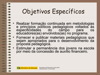 Objetivos Específicos Realizar formação continuada em metodologias e princípios políticos pedagógicos voltados às especificidades do campo para os educadores(as) envolvidos(as) no programa. Fornecer e publicar materiais pedagógicos que sejam apropriados para o desenvolvimento da proposta pedagógica. Estimular a permanência dos jovens na escola por meio da concessão de auxílio financeiro. Secretaria de Educação Continuada, Alfabetização e Diversidade 