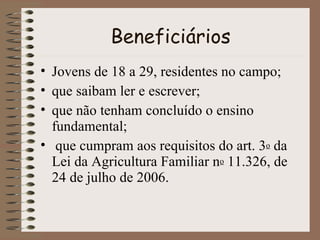 Beneficiários Jovens de 18 a 29, residentes no campo; que saibam ler e escrever; que não tenham concluído o ensino fundamental;  que cumpram aos requisitos do art. 3 o  da Lei da Agricultura Familiar n o  11.326, de 24 de julho de 2006.  