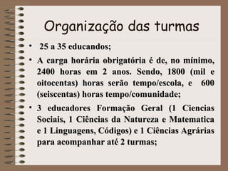 Organização das turmas 25 a 35 educandos;  A carga horária obrigatória é de, no mínimo, 2400 horas em 2 anos. Sendo, 1800 (mil e oitocentas) horas serão tempo/escola, e  600 (seiscentas) horas tempo/comunidade;  3 educadores Formação Geral (1 Ciencias Sociais, 1 Ciências da Natureza e Matematica e 1 Linguagens, Códigos) e 1 Ciências Agrárias para acompanhar até 2 turmas; 