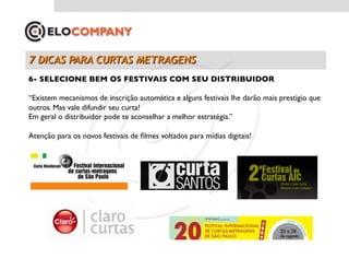 6- SELECIONE BEM OS FESTIVAIS COM SEU DISTRIBUIDOR	


“Existem mecanismos de inscrição automática e alguns festivais lhe darão mais prestigio que
outros. Mas vale difundir seu curta!	

Em geral o distribuidor pode te aconselhar a melhor estratégia.”	


Atenção para os novos festivais de ﬁlmes voltados para mídias digitais!	

 