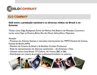 ELO entre a produção nacional e as diversas mídias no Brasil e no
Exterior	


Títulos como Olga, Budapeste, Turma da Mônica, Fiel, Bezerra de Menezes, Cocoricó e
curtas como Tapa na Pantera, Bicho, Ilha das Flores, Saliva, Alice e Pajerama.	


Atuação:	

- Presença em diversos festivais e mercados internacionais (ex. MIPTV, Festival de Cannes,
Festival de Berlim, AFM);	

- Membro do Cinema do Brasil e da Brazilian Content Producers;	

- Rede de representantes em diversos continentes – das Américas à Ásia;	

-  Clientes como Canal Brasil, TV Cultura, Air France, BBC e SBS;	

- Distribuição em cinema de produto audiovisual brasileiro no exterior. 	

 
