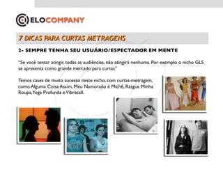 2- SEMPRE TENHA SEU USUÁRIO/ESPECTADOR EM MENTE	


“Se você tentar atingir, todas as audiências, não atingirá nenhuma. Por exemplo o nicho GLS
se apresenta como grande mercado para curtas”	


Temos cases de muito sucesso neste nicho, com curtas-metragem,	

como Alguma Coisa Assim, Meu Namorado é Michê, Rasgue Minha	

Roupa,Yoga Profunda e Vibracall.	

 
