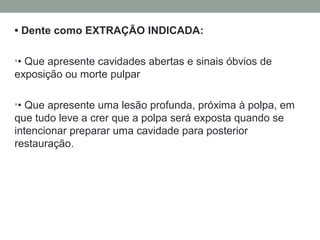 • Dente como EXTRAÇÃO INDICADA:
•• Que apresente cavidades abertas e sinais óbvios de
exposição ou morte pulpar
•• Que apresente uma lesão profunda, próxima à polpa, em
que tudo leve a crer que a polpa será exposta quando se
intencionar preparar uma cavidade para posterior
restauração.
 