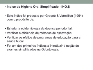 • Índice de Higiene Oral Simplificado - IHO.S
• Este índice foi proposto por Greene & Vermillion (1964)
com o propósito de:
• Estudar a epidemiologia da doença periodontal;
• Verificar a eficiência de métodos de escovação;
• Verificar os efeitos de programas de educação para a
saúde bucal.
• Foi um dos primeiros índices a introduzir a noção de
exames simplificados na Odontologia.
 