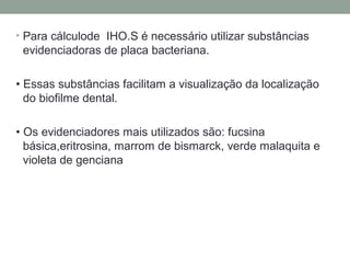 • Para cálculode IHO.S é necessário utilizar substâncias
evidenciadoras de placa bacteriana.
• Essas substâncias facilitam a visualização da localização
do biofilme dental.
• Os evidenciadores mais utilizados são: fucsina
básica,eritrosina, marrom de bismarck, verde malaquita e
violeta de genciana
 