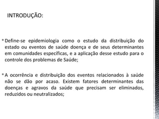 Define-se epidemiologia como o estudo da distribuição do
estado ou eventos de saúde doença e de seus determinantes
em comunidades específicas, e a aplicação desse estudo para o
controle dos problemas de Saúde;
A ocorrência e distribuição dos eventos relacionados à saúde
não se dão por acaso. Existem fatores determinantes das
doenças e agravos da saúde que precisam ser eliminados,
reduzidos ou neutralizados;
 