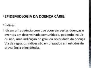 EPIDEMIOLOGIA DA DOENÇA CÁRIE:
Índices:
Indicam a frequência com que ocorrem certas doenças e
eventos em determinada comunidade, podendo incluir
ou não, uma indicação do grau da severidade da doença.
Via de regra, os índices são empregados em estudos de
prevalência e incidência.
 