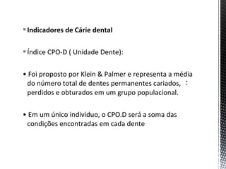 Indicadores de Cárie dental
Índice CPO-D ( Unidade Dente):
• Foi proposto por Klein & Palmer e representa a média
do número total de dentes permanentes cariados,
perdidos e obturados em um grupo populacional.
• Em um único indivíduo, o CPO.D será a soma das
condições encontradas em cada dente
 