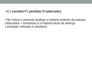 • C ( cariado) P ( perdido) O (obturado).
• No índice é possível analisar a história anterior da doença
(obturados + extraídos) e a história atual da doença
( extração indicada e cariados).
 