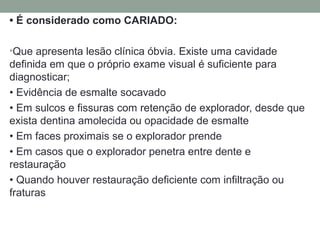 • É considerado como CARIADO:
•Que apresenta lesão clínica óbvia. Existe uma cavidade
definida em que o próprio exame visual é suficiente para
diagnosticar;
• Evidência de esmalte socavado
• Em sulcos e fissuras com retenção de explorador, desde que
exista dentina amolecida ou opacidade de esmalte
• Em faces proximais se o explorador prende
• Em casos que o explorador penetra entre dente e
restauração
• Quando houver restauração deficiente com infiltração ou
fraturas
 