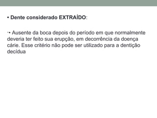 • Dente considerado EXTRAÍDO:
•• Ausente da boca depois do período em que normalmente
deveria ter feito sua erupção, em decorrência da doença
cárie. Esse critério não pode ser utilizado para a dentição
decídua
 
