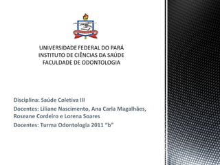 Disciplina: Saúde Coletiva III
Docentes: Liliane Nascimento, Ana Carla Magalhães,
Roseane Cordeiro e Lorena Soares
Docentes: Turma Odontologia 2011 “b”
 