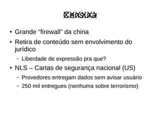 CensuraXXXXXX
● Grande “firewall” da china
● Retira de conteúdo sem envolvimento do
jurídico
– Liberdade de expressão pra que?
● NLS – Cartas de segurança nacional (US)
– Provedores entregam dados sem avisar usuário
– 250 mil entregues (nenhuma sobre terrorismo)
 