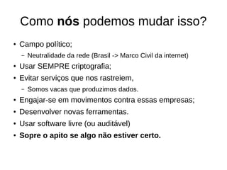 Como nós podemos mudar isso?
● Campo político;
– Neutralidade da rede (Brasil -> Marco Civil da internet)
● Usar SEMPRE criptografia;
● Evitar serviços que nos rastreiem,
– Somos vacas que produzimos dados.
● Engajar-se em movimentos contra essas empresas;
● Desenvolver novas ferramentas.
● Usar software livre (ou auditável)
● Sopre o apito se algo não estiver certo.
 