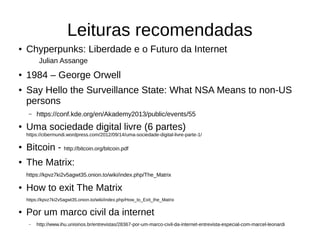 Leituras recomendadas
● Chyperpunks: Liberdade e o Futuro da Internet
Julian Assange
● 1984 – George Orwell
● Say Hello the Surveillance State: What NSA Means to non-US
persons
– https://conf.kde.org/en/Akademy2013/public/events/55
● Uma sociedade digital livre (6 partes)
https://cibermundi.wordpress.com/2012/09/14/uma-sociedade-digital-livre-parte-1/
● Bitcoin - http://bitcoin.org/bitcoin.pdf
● The Matrix:
https://kpvz7ki2v5agwt35.onion.to/wiki/index.php/The_Matrix
● How to exit The Matrix
https://kpvz7ki2v5agwt35.onion.to/wiki/index.php/How_to_Exit_the_Matrix
● Por um marco civil da internet
– http://www.ihu.unisinos.br/entrevistas/28367-por-um-marco-civil-da-internet-entrevista-especial-com-marcel-leonardi
 