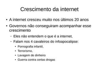 Crescimento da internet
● A internet cresceu muito nos últimos 20 anos
● Governos não conseguiram acompanhar esse
crescimento
– Eles não entendem o que é a internet,
– Falam nos 4 cavaleiros do infoapocalipse:
● Pornografia infantil,
● Terrorismo,
● Lavagem de dinheiro
● Guerra contra certas drogas
 