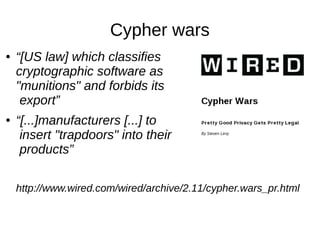 Cypher wars
● “[US law] which classifies
cryptographic software as
"munitions" and forbids its
export”
● “[...]manufacturers [...] to
insert "trapdoors" into their
products”
http://www.wired.com/wired/archive/2.11/cypher.wars_pr.html
 