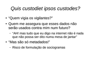 Quis custodiet ipsos custodes?
● “Quem vigia os vigilantes?”
● Quem me assegura que esses dados não
serão usados contra mim num futuro?
– “AH! mas tudo que eu digo na internet não é nada
que não possa ser dito numa mesa de jantar”
● “Mas são só metadados!”
– Risco de formulação de sociogramas
 