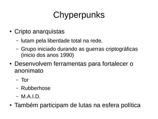Chyperpunks
● Cripto anarquistas
– lutam pela liberdade total na rede.
– Grupo iniciado durando as guerras criptográficas
(inicio dos anos 1990)
● Desenvolvem ferramentas para fortalecer o
anonimato
– Tor
– Rubberhose
– M.A.I.D.
● Também participam de lutas na esfera política
 