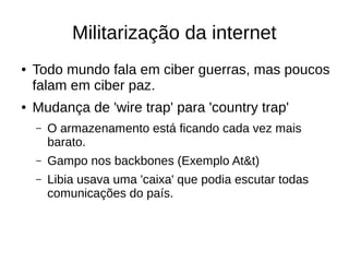 Militarização da internet
● Todo mundo fala em ciber guerras, mas poucos
falam em ciber paz.
● Mudança de 'wire trap' para 'country trap'
– O armazenamento está ficando cada vez mais
barato.
– Gampo nos backbones (Exemplo At&t)
– Libia usava uma 'caixa' que podia escutar todas
comunicações do país.
 