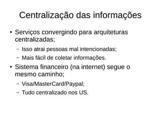 Centralização das informações
● Serviços convergindo para arquiteturas
centralizadas;
– Isso atrai pessoas mal intencionadas;
– Mais fácil de coletar informações.
● Sistema financeiro (na internet) segue o
mesmo caminho;
– Visa/MasterCard/Paypal;
– Tudo centralizado nos US.
 