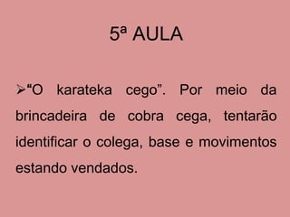 5ª AULA

“O karateka cego”. Por meio da
brincadeira de cobra cega, tentarão
identificar o colega, base e movimentos
estando vendados.
 