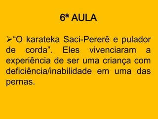 6ª AULA

“O karateka Saci-Pererê e pulador
de corda”. Eles vivenciaram a
experiência de ser uma criança com
deficiência/inabilidade em uma das
pernas.
 