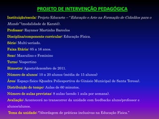 PROJETO DE INTERVENÇÃO PEDAGÓGICA
Instituição/escola: Projeto Educarte – “Educação e Arte na Formação de Cidadãos para o
Mundo” (modalidade de Karatê).
Professor: Raynner Martinho Barcelos
Disciplina/componente curricular: Educação Física.
Série: Multi-seriado.
Faixa Etária: 05 a 16 anos.
Sexo: Masculino e Feminino
Turno: Vespertino
Bimestre: Agosto/dezembro de 2011.
Número de alunos: 10 a 20 alunos (média de 15 alunos)
Área: Espaço físico (Quadra Poliesportiva do Ginásio Municipal de Santa Teresa).
Distribuição do tempo: Aulas de 60 minutos.
Número de aulas previstas: 8 aulas (sendo 1 aula por semana).
Avaliação: Acontecerá no transcorrer da unidade com feedbacks aluno/professor e
alunos/alunos.
Tema da unidade: “Abordagem de práticas inclusivas na Educação Física.”
 