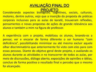 AVALIAÇÃO FINAL DO
                         PROJETO
Considerando aspectos biológicos, cognitivos, sociais, culturais,
motores, dentre outros, vejo que a inserção da proposta de práticas
corporais inclusivas para as aulas de karatê, trouxeram reflexões,
pensamentos e novas propostas de ações de grande relevância aos
alunos e também a mim na figura de professor.

A experiência com o projeto, mobilizou os alunos, levando-os a
pensar, ver e encarar de forma diferente o ser humano “com
deficiência”, possibilitando minimizar ou até mesmo excluir aquele
olhar discriminatório que anteriormente foi visto com eles para com
essas pessoas. Diante do objetvo geral deste projeto, e avaliando os
alunos durante as atividades e no transcorrer de todas as aulas, por
meio de discrussões, diálogo aberto, exposições de opiniões e idéias,
concluo de forma positiva o resultado final e percebo que o mesmo
foi alcançado.
 