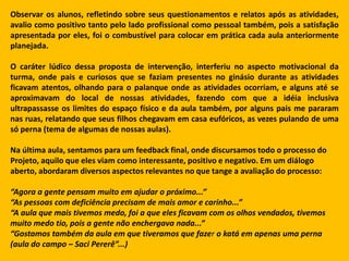 Observar os alunos, refletindo sobre seus questionamentos e relatos após as atividades,
avalio como positivo tanto pelo lado profissional como pessoal também, pois a satisfação
apresentada por eles, foi o combustível para colocar em prática cada aula anteriormente
planejada.

O caráter lúdico dessa proposta de intervenção, interferiu no aspecto motivacional da
turma, onde pais e curiosos que se faziam presentes no ginásio durante as atividades
ficavam atentos, olhando para o palanque onde as atividades ocorriam, e alguns até se
aproximavam do local de nossas atividades, fazendo com que a idéia inclusiva
ultrapassasse os limites do espaço físico e da aula também, por alguns pais me pararam
nas ruas, relatando que seus filhos chegavam em casa eufóricos, as vezes pulando de uma
só perna (tema de algumas de nossas aulas).

Na última aula, sentamos para um feedback final, onde discursamos todo o processo do
Projeto, aquilo que eles viam como interessante, positivo e negativo. Em um diálogo
aberto, abordaram diversos aspectos relevantes no que tange a avaliação do processo:

“Agora a gente pensam muito em ajudar o próximo...”
“As pessoas com deficiência precisam de mais amor e carinho...”
“A aula que mais tivemos medo, foi a que eles ficavam com os olhos vendados, tivemos
muito medo tio, pois a gente não enchergava nada...”
“Gostamos também da aula em que tiveramos que fazer o katá em apenas uma perna
(aula do campo – Saci Pererê”...)
 