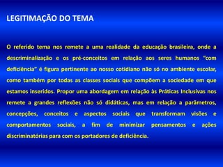 LEGITIMAÇÃO DO TEMA


O referido tema nos remete a uma realidade da educação brasileira, onde a
descriminalização e os pré-conceitos em relação aos seres humanos “com
deficiência” é figura pertinente ao nosso cotidiano não só no ambiente escolar,
como também por todas as classes sociais que compõem a sociedade em que
estamos inseridos. Propor uma abordagem em relação às Práticas Inclusivas nos
remete a grandes reflexões não só didáticas, mas em relação a parâmetros,
concepções, conceitos e aspectos sociais que transformam visões e
comportamentos     sociais,   a   fim   de   minimizar    pensamentos   e   ações
discriminatórias para com os portadores de deficiência.
 