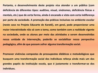 Portanto, o desenvolvimento deste projeto visa atender a um público (com
deficiência de diferentes tipos: auditivo, visual, síndromes, deficiência físicas e
mentais, etc.) que de certa forma, ainda é encarado e visto com certa indiferença
por parte da sociedade. A promoção das práticas inclusivas no ambiente escolar
(neste caso no Projeto Educarte de Karatê), em geral, pode proporcionar uma
maior interatividade não só com o tema, como também com a realidade vigente
na sociedade, onde os alunos por meio das atividades a serem desenvolvidas
nessa unidade de intervenção, poderão se sociabilizar nessa perspectiva
pedagógica, afim de que possam sofrer alguma transformação social.


Promover vivências compostas de pressupostos didáticos e metodológicos que
busquem uma transformação social dos indivíduos reforça ainda mais um dos
grandes papéis da instituição escola, que é justamente o transformar-se dos
indivíduos.
 