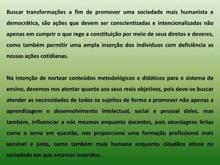 Buscar transformações a fim de promover uma sociedade mais humanista e
democrática, são ações que devem ser conscientizadas e intencionalizadas não
apenas em cumprir o que rege a constituição por meio de seus diretos e deveres,
como também permitir uma ampla inserção dos indivíduos com deficiência as
nossas ações cotidianas.


Na intenção de nortear conteúdos metodológicos e didáticos para o sistema de
ensino, devemos nos atentar quanto aos seus reais objetivos, pois deve-se buscar
atender as necessidades de todos os sujeitos de forma a promover não apenas a
aprendizagem e desenvolvimento intelectual, social e pessoal deles, mas
também, influenciar a nós mesmos enquanto docentes, pois abordagens feitas
como o tema em questão, nos proporciona uma formação profissional mais
sensível e justa, como também mais humana enquanto cidadãos ativos na
sociedade em que estamos inseridos.
 