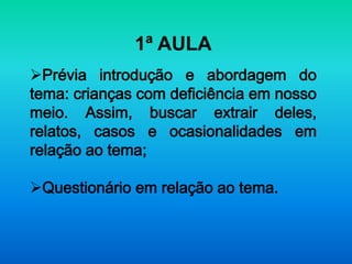 1ª AULA
Prévia introdução e abordagem do
tema: crianças com deficiência em nosso
meio. Assim, buscar extrair deles,
relatos, casos e ocasionalidades em
relação ao tema;

Questionário em relação ao tema.
 