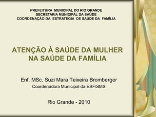 PREFEITURA  MUNICIPAL DO RIO GRANDE SECRETARIA MUNICIPAL DA SAÚDE COORDENAÇÃO DA  ESTRATÉGIA  DE SAÚDE DA  FAMÍLIA ATENÇÃO À SAÚDE DA MULHER NA SAÚDE DA FAMÍLIA Enf. MSc. Suzi Mara Teixeira Bromberger Coordenadora Municipal da ESF/SMS Rio Grande - 2010 