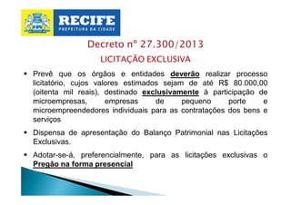 Decreto nº 27.300/2013
LICITAÇÃO EXCLUSIVA
§ Prevê que os órgãos e entidades deverão realizar processo
licitatório, cujos valores estimados sejam de até R$ 80.000,00
(oitenta mil reais), destinado exclusivamente à participação de
microempresas,
empresas
de
pequeno
porte
e
microempreendedores individuais para as contratações dos bens e
serviços
§ Dispensa de apresentação do Balanço Patrimonial nas Licitações
Exclusivas.
§ Adotar-se-á, preferencialmente, para as licitações exclusivas o
Pregão na forma presencial

 