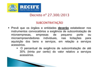 Decreto nº 27.300/2013
SUBCONTRATAÇÃO
§ Prevê que os órgãos e entidades deverão estabelecer nos
instrumentos convocatórios a exigência de subcontratação de
microempresas,
empresas
de
pequeno
porte
ou
microempreendedores individuais, nas licitações para
aquisição dos bens e serviços, em relação a serviços
acessórios.
§ O percentual de exigência de subcontratação de até
30% (trinta por cento) do valor relativo a serviços
acessórios.

 