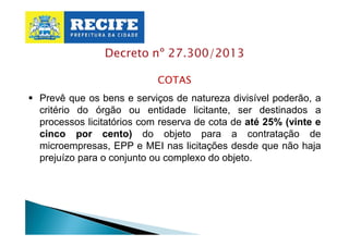 Decreto nº 27.300/2013
COTAS
§ Prevê que os bens e serviços de natureza divisível poderão, a
critério do órgão ou entidade licitante, ser destinados a
processos licitatórios com reserva de cota de até 25% (vinte e
cinco por cento) do objeto para a contratação de
microempresas, EPP e MEI nas licitações desde que não haja
prejuízo para o conjunto ou complexo do objeto.

 
