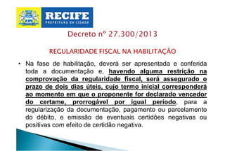 Decreto nº 27.300/2013
REGULARIDADE FISCAL NA HABILITAÇÃO
• Na fase de habilitação, deverá ser apresentada e conferida
toda a documentação e, havendo alguma restrição na
comprovação da regularidade fiscal, será assegurado o
prazo de dois dias úteis, cujo termo inicial corresponderá
ao momento em que o proponente for declarado vencedor
do certame, prorrogável por igual período, para a
regularização da documentação, pagamento ou parcelamento
do débito, e emissão de eventuais certidões negativas ou
positivas com efeito de certidão negativa.

 
