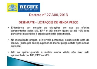Decreto nº 27.300/2013
DESEMPATE – LICITAÇÕES DE MENOR PREÇO
• Entende-se por empate as situações em que as ofertas
apresentadas pelas ME, EPP e MEI sejam iguais ou até 10% (dez
por cento) superiores à proposta melhor classificada.
• Na modalidade pregão, o intervalo percentual estabelecido será de
até 5% (cinco por cento) superior ao menor preço obtido após a fase
de lance.
• Isto se aplica quando a melhor oferta válida não tiver sido
apresentada por ME, EPP ou MEI.

 