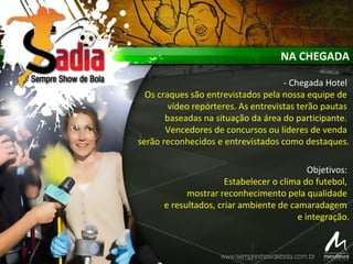 NA CHEGADA
- Chegada Hotel
Os craques são entrevistados pela nossa equipe de
vídeo repórteres. As entrevistas terão pautas
baseadas na situação da área do participante.
Vencedores de concursos ou líderes de venda
serão reconhecidos e entrevistados como destaques.
Objetivos:
Estabelecer o clima do futebol,
mostrar reconhecimento pela qualidade
e resultados, criar ambiente de camaradagem
e integração.
 