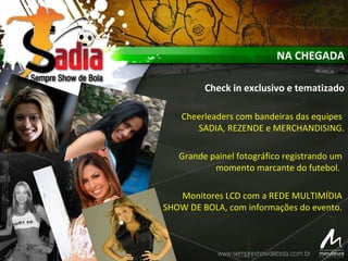 NA CHEGADA
Check in exclusivo e tematizado
Cheerleaders com bandeiras das equipes
SADIA, REZENDE e MERCHANDISING.
Grande painel fotográfico registrando um
momento marcante do futebol.
Monitores LCD com a REDE MULTIMÍDIA
SHOW DE BOLA, com informações do evento.
 