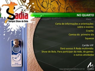 NO QUARTO
Carta de informações e orientações
sobre o evento
Crachá
Camisa do primeiro dia
Squeeze
Cartão VIP
Dará acesso À Rede multimídia
Show de Bola. Para participar da rede, de games
e outras atividades
 