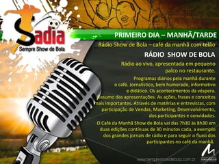 PRIMEIRO DIA – MANHÃ/TARDE
Rádio Show de Bola – café da manhã com telão
RÁDIO SHOW DE BOLA
Rádio ao vivo, apresentada em pequeno
palco no restaurante.
Programas diários pela manhã durante
o café. Jornalístico, bem humorado, informativo
e didático. Os acontecimentos da véspera.
Resumo das apresentações. As ações, frases e conceitos
mais importantes. Através de matérias e entrevistas, com
participação de Vendas, Marketing, Desenvolvimento,
dos participantes e convidados.
O Café da Manhã Show de Bola vai das 7h30 às 8h30 em
duas edições contínuas de 30 minutos cada, a exemplo
dos grandes jornais de rádio e para seguir o fluxo dos
participantes no café da manhã.
 
